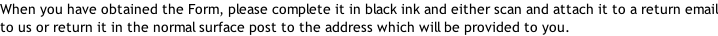 When you have obtained the Form, please complete it in black ink and either scan and attach it to a return email to us or return it in the normal surface post to the address which will be provided to you.